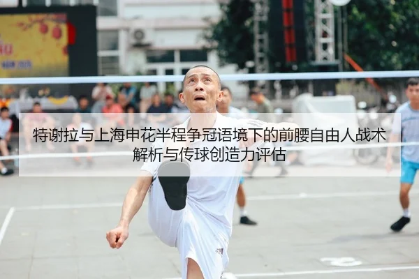 特谢拉与上海申花半程争冠语境下的前腰自由人战术解析与传球创造力评估