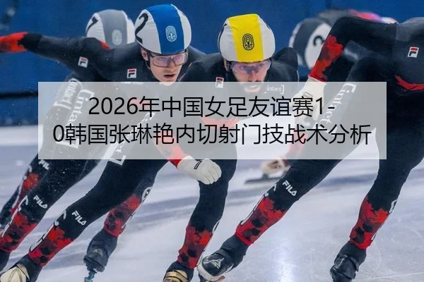 2026年中国女足友谊赛1-0韩国张琳艳内切射门技战术分析